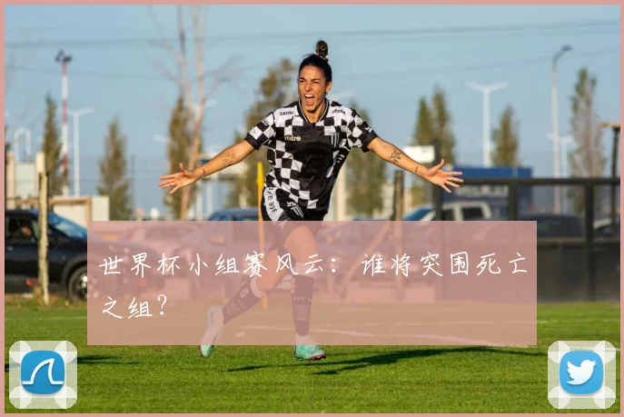 世界杯小组赛风云：谁将突围死亡之组？