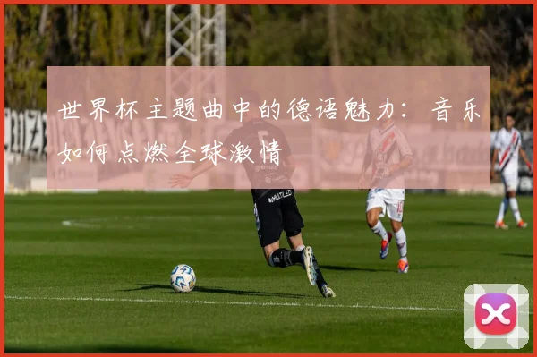 世界杯主题曲中的德语魅力：音乐如何点燃全球激情