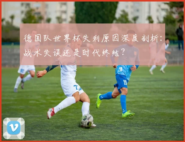 德国队世界杯失利原因深度剖析：战术失误还是时代终结？